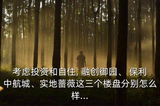 考慮投資和自住, 融創御園、 保利中航城、實地薔薇這三個樓盤分別怎么樣...