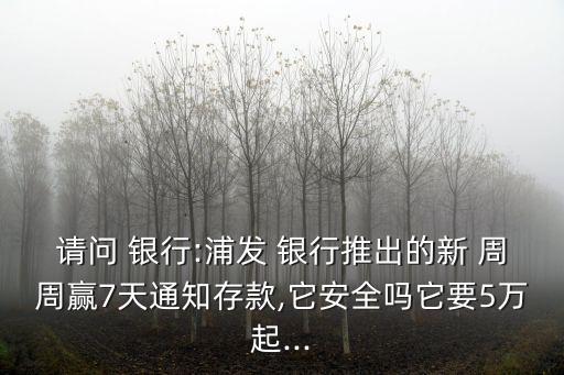 請問 銀行:浦發 銀行推出的新 周周贏7天通知存款,它安全嗎它要5萬起...
