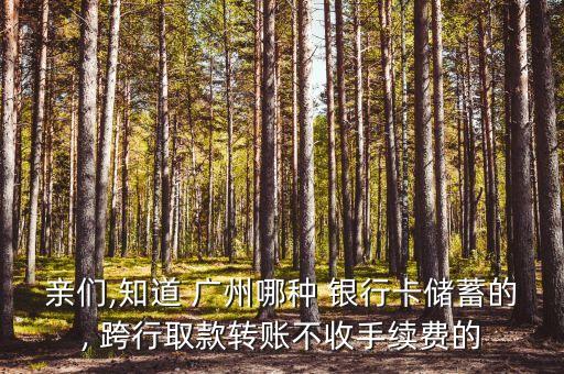 親們,知道 廣州哪種 銀行卡儲蓄的, 跨行取款轉賬不收手續費的