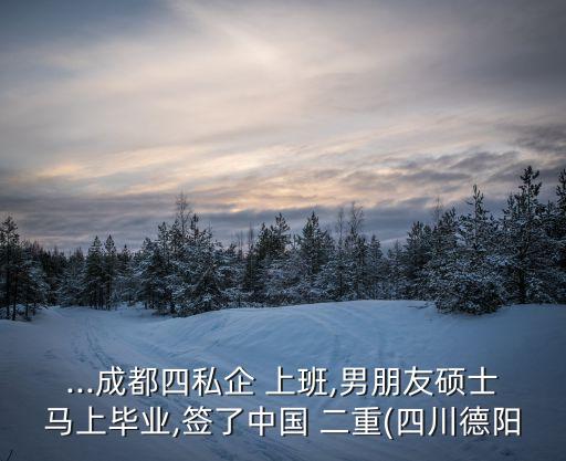 ...成都四私企 上班,男朋友碩士馬上畢業,簽了中國 二重(四川德陽