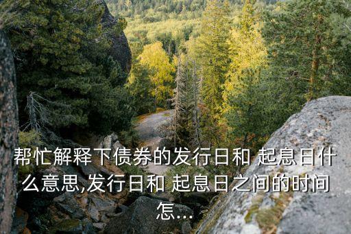 幫忙解釋下債券的發行日和 起息日什么意思,發行日和 起息日之間的時間怎...