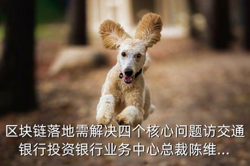 區塊鏈落地需解決四個核心問題訪交通銀行投資銀行業務中心總裁陳維...