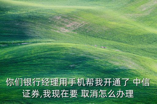 你們銀行經理用手機幫我開通了 中信證券,我現在要 取消怎么辦理