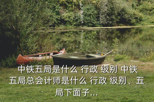  中鐵五局是什么 行政 級別 中鐵五局總會計(jì)師是什么 行政 級別、五局下面子...