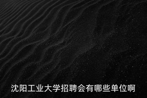 沈陽工業大學招聘會有哪些單位啊