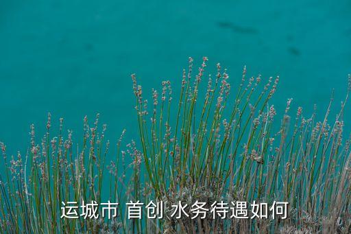 運城市 首創 水務待遇如何