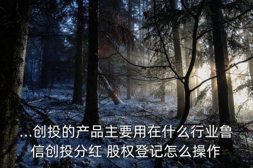 ...創投的產品主要用在什么行業魯信創投分紅 股權登記怎么操作