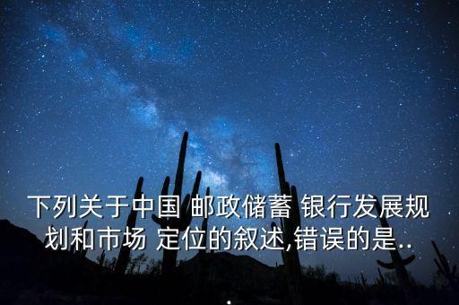 下列關于中國 郵政儲蓄 銀行發展規劃和市場 定位的敘述,錯誤的是...