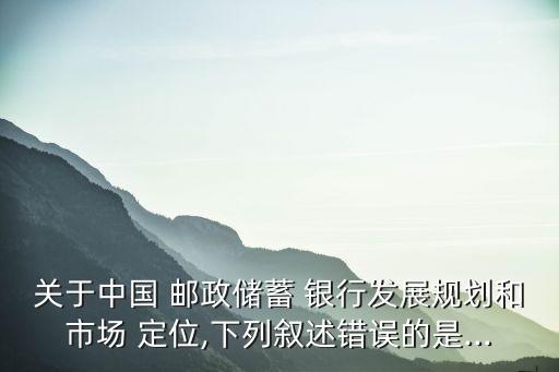 關于中國 郵政儲蓄 銀行發展規劃和市場 定位,下列敘述錯誤的是...