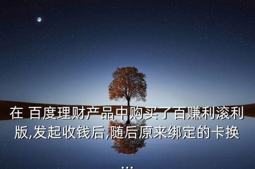 在 百度理財產品中購買了百賺利滾利版,發起收錢后,隨后原來綁定的卡換...