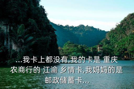 ...我卡上都沒有,我的卡是 重慶農商行的 江渝 鄉情卡,我媽媽的是郵政儲蓄卡...