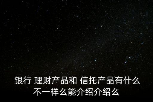  銀行 理財產品和 信托產品有什么不一樣么能介紹介紹么