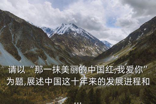請以“那一抹美麗的中國紅,我愛你”為題,展述中國這十年來的發展進程和...