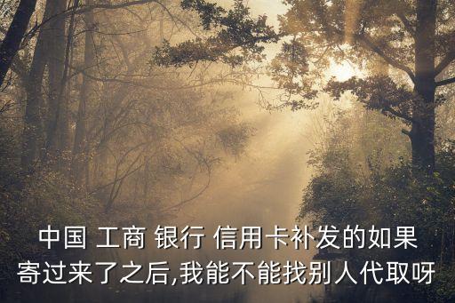 中國 工商 銀行 信用卡補發的如果寄過來了之后,我能不能找別人代取呀
