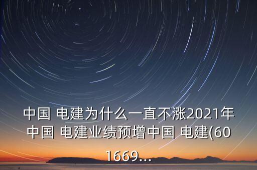 中國 電建為什么一直不漲2021年中國 電建業績預增中國 電建(601669...